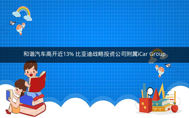 和谐汽车高开近13% 比亚迪战略投资公司附属iCar Group