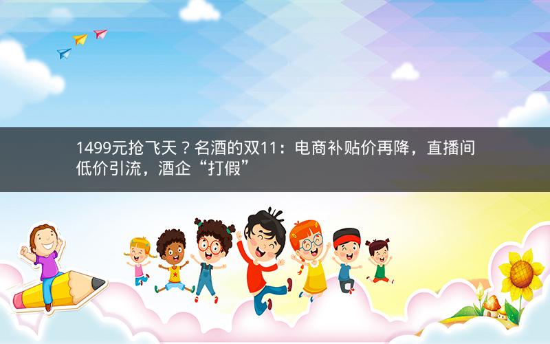 1499元抢飞天？名酒的双11：电商补贴价再降，直播间低价引流，酒企“打假”