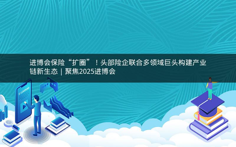 进博会保险“扩圈”！头部险企联合多领域巨头构建产业链新生态｜聚焦2025进博会