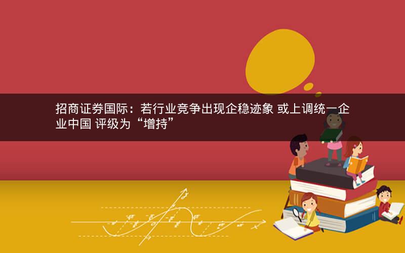 招商证券国际：若行业竞争出现企稳迹象 或上调统一企业中国 评级为“增持”