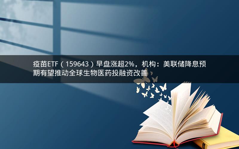 疫苗ETF（159643）早盘涨超2%，机构：美联储降息预期有望推动全球生物医药投融资改善