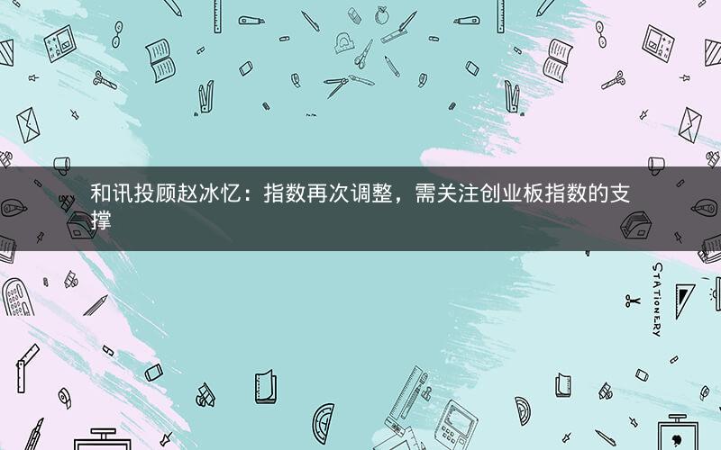 和讯投顾赵冰忆：指数再次调整，需关注创业板指数的支撑