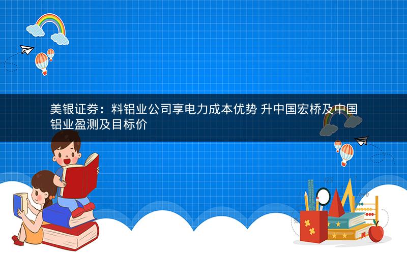 美银证券：料铝业公司享电力成本优势 升中国宏桥及中国铝业盈测及目标价