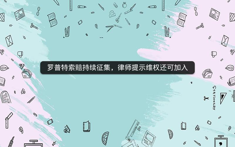 罗普特索赔持续征集，律师提示维权还可加入