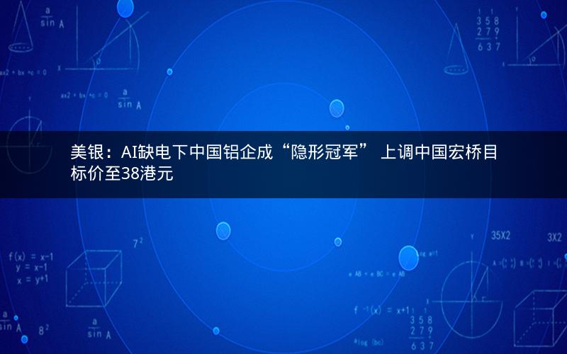 美银：AI缺电下中国铝企成“隐形冠军” 上调中国宏桥目标价至38港元