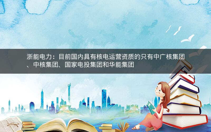 浙能电力：目前国内具有核电运营资质的只有中广核集团、中核集团、国家电投集团和华能集团