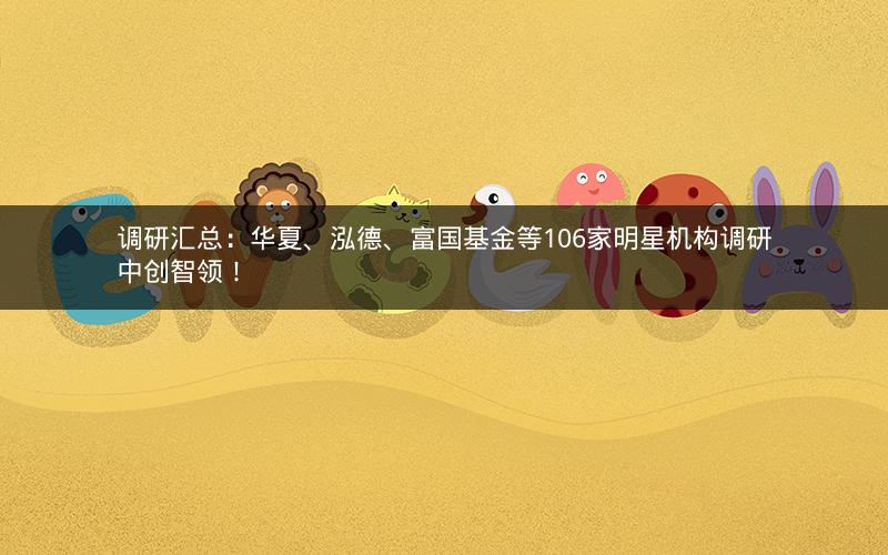 调研汇总：华夏、泓德、富国基金等106家明星机构调研中创智领！