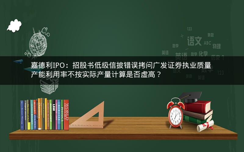 嘉德利IPO：招股书低级信披错误拷问广发证券执业质量 产能利用率不按实际产量计算是否虚高？