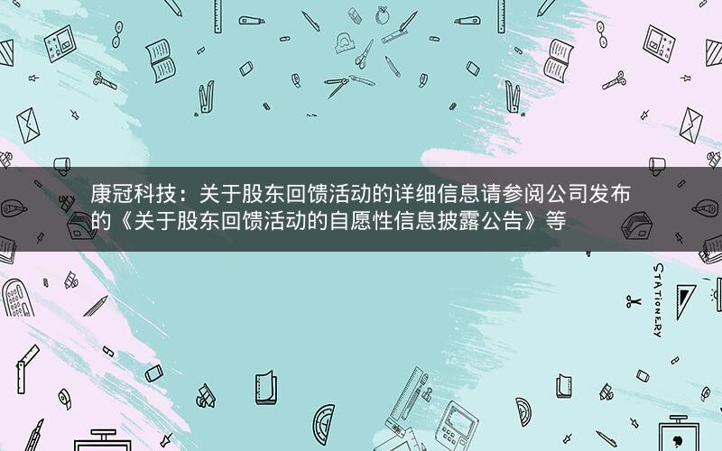 康冠科技：关于股东回馈活动的详细信息请参阅公司发布的《关于股东回馈活动的自愿性信息披露公告》等