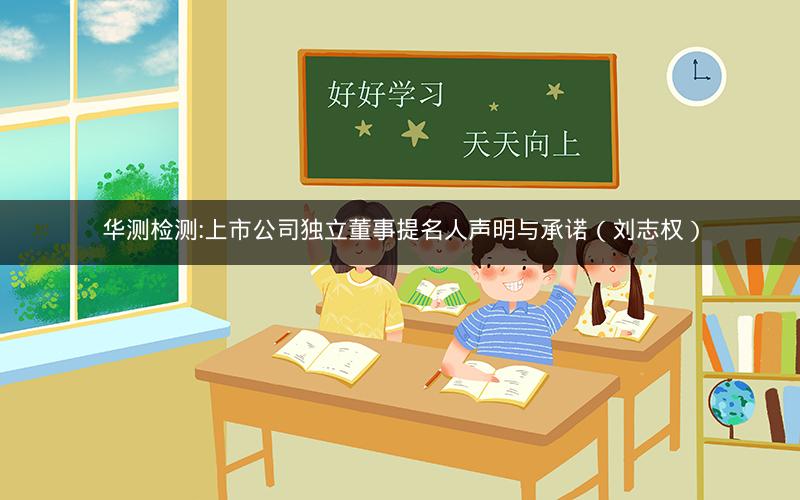 华测检测:上市公司独立董事提名人声明与承诺（刘志权）