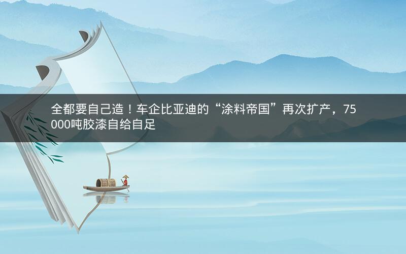 全都要自己造！车企比亚迪的“涂料帝国”再次扩产，75000吨胶漆自给自足