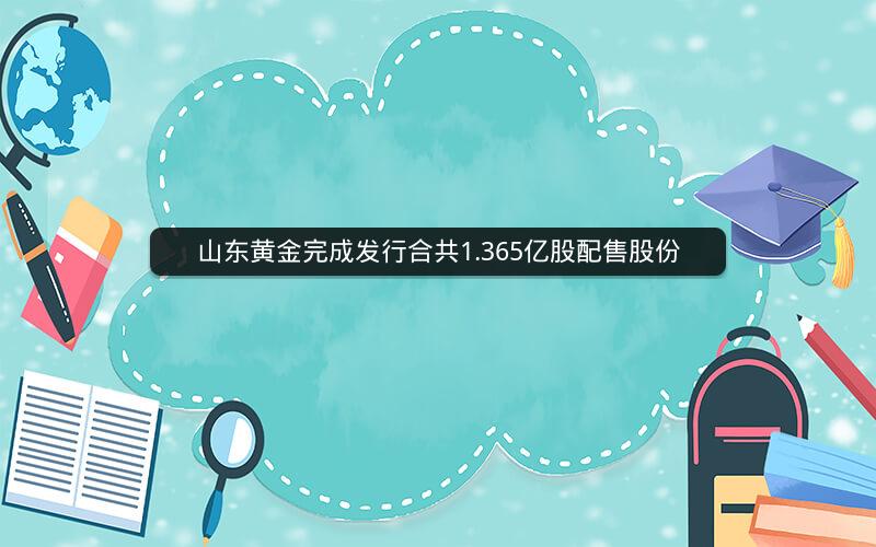 山东黄金完成发行合共1.365亿股配售股份