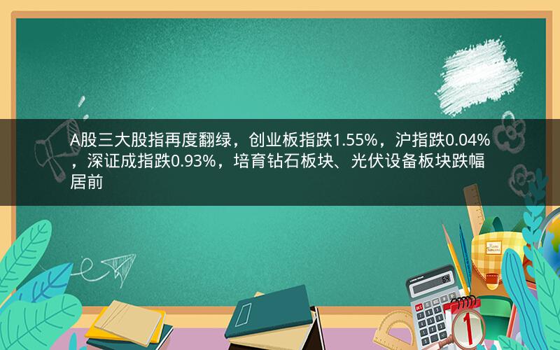 A股三大股指再度翻绿，创业板指跌1.55%，沪指跌0.04%，深证成指跌0.93%，培育钻石板块、光伏设备板块跌幅居前