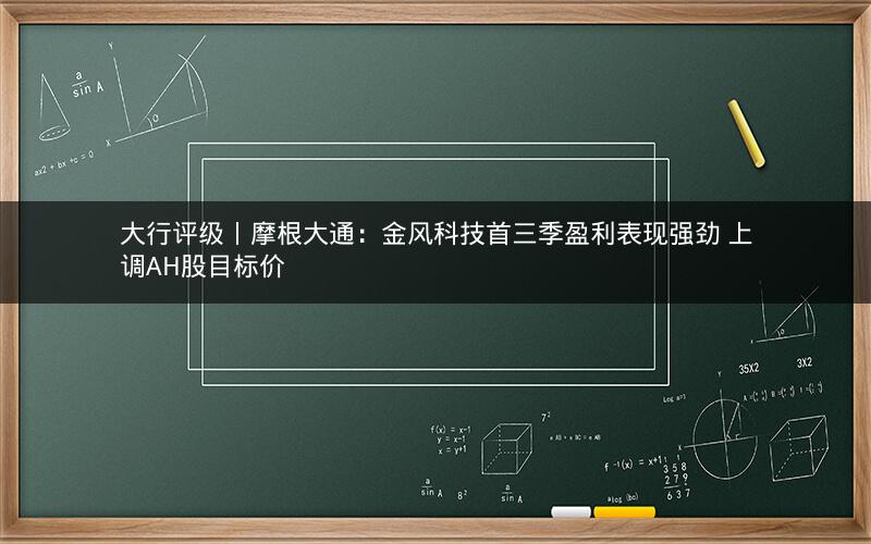 大行评级丨摩根大通：金风科技首三季盈利表现强劲 上调AH股目标价