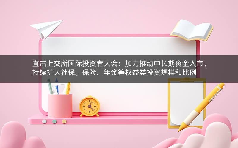 直击上交所国际投资者大会:加力推动中长期资金入市,持续扩大社保、保险、年金等权益类投资规模和比例 直击上交所国际投资者大会:加力推动中长期资金入市,持续扩大社保、保险、年金等权益类投资规模和比例