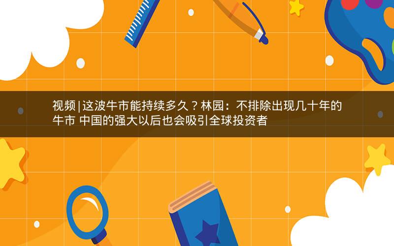 视频|这波牛市能持续多久？林园：不排除出现几十年的牛市 中国的强大以后也会吸引全球投资者