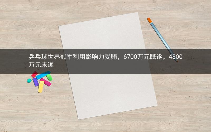 乒乓球世界冠军利用影响力受贿，6700万元既遂，4800万元未遂