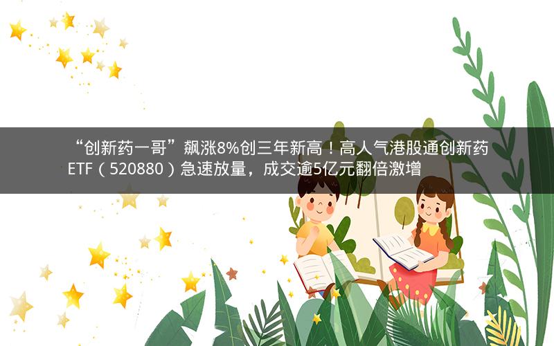 “创新药一哥”飙涨8%创三年新高！高人气港股通创新药ETF（520880）急速放量，成交逾5亿元翻倍激增