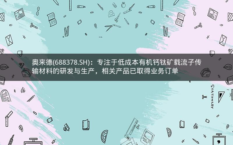 奥来德(688378.SH)：专注于低成本有机钙钛矿载流子传输材料的研发与生产，相关产品已取得业务订单