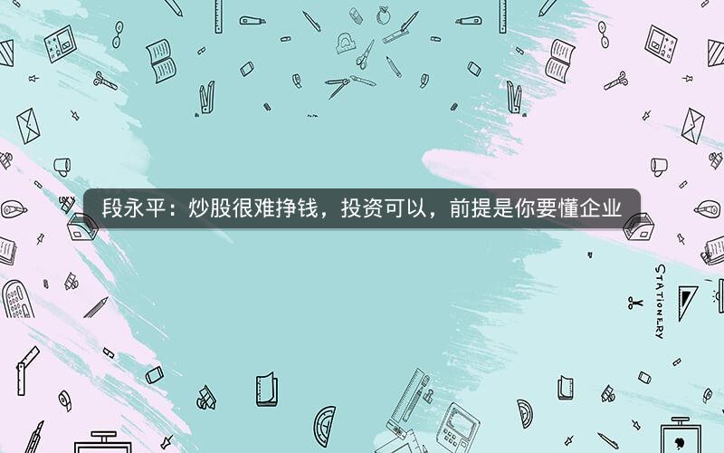 段永平：炒股很难挣钱，投资可以，前提是你要懂企业