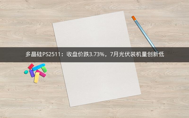 多晶硅PS2511：收盘价跌3.73%，7月光伏装机量创新低