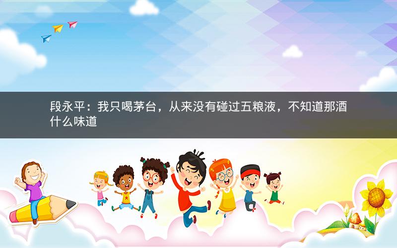 段永平：我只喝茅台，从来没有碰过五粮液，不知道那酒什么味道