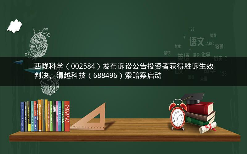 西陇科学（002584）发布诉讼公告投资者获得胜诉生效判决，清越科技（688496）索赔案启动