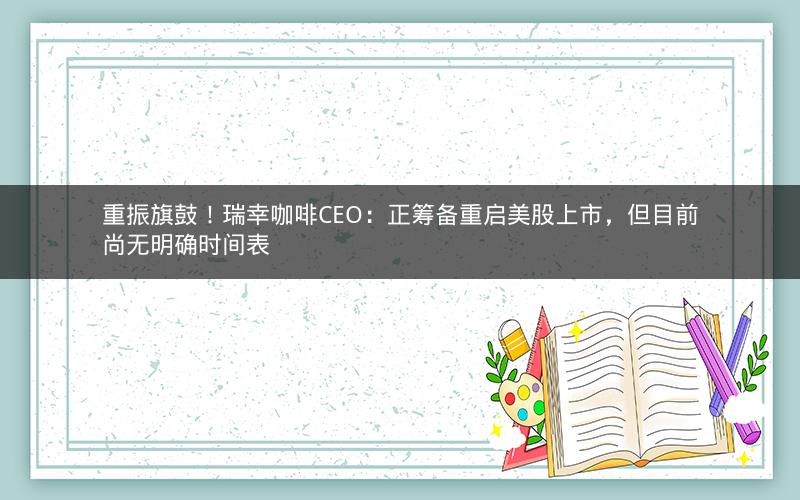 重振旗鼓！瑞幸咖啡CEO：正筹备重启美股上市，但目前尚无明确时间表