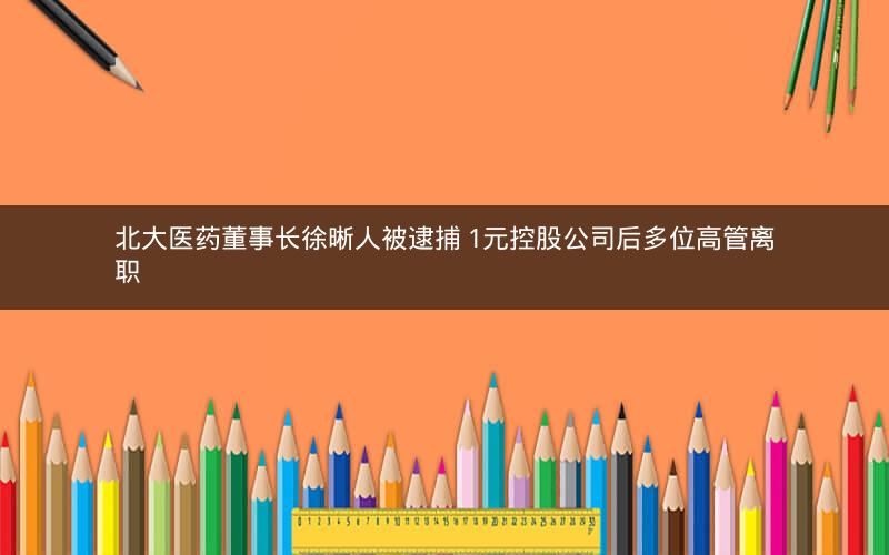 北大医药董事长徐晰人被逮捕 1元控股公司后多位高管离职