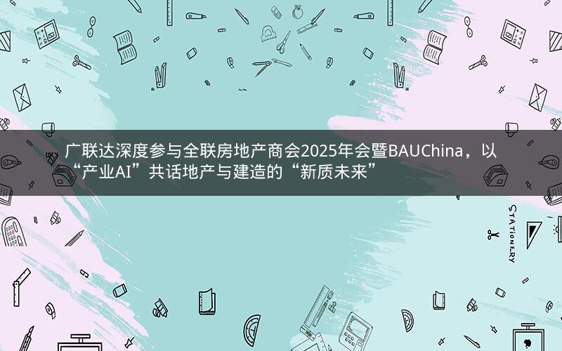广联达深度参与全联房地产商会2025年会暨BAUChina，以“产业AI”共话地产与建造的“新质未来”
