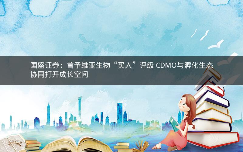 国盛证券：首予维亚生物“买入”评级 CDMO与孵化生态协同打开成长空间