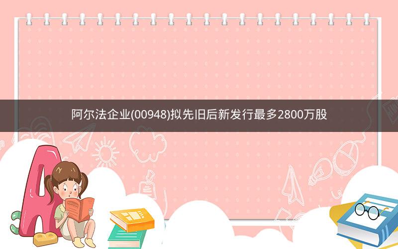 阿尔法企业(00948)拟先旧后新发行最多2800万股 阿尔法企业(00948)拟先旧后新发行最多2800万股