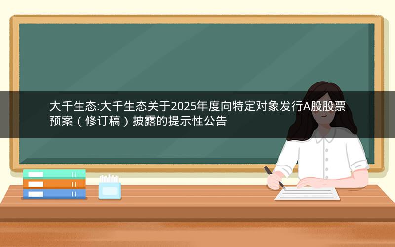 大千生态:大千生态关于2025年度向特定对象发行A股股票预案（修订稿）披露的提示性公告