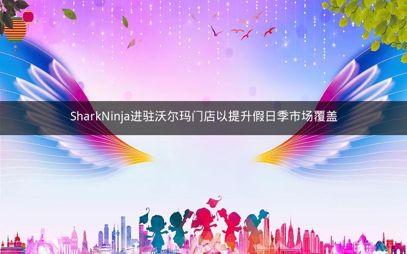 SharkNinja进驻沃尔玛门店以提升假日季市场覆盖