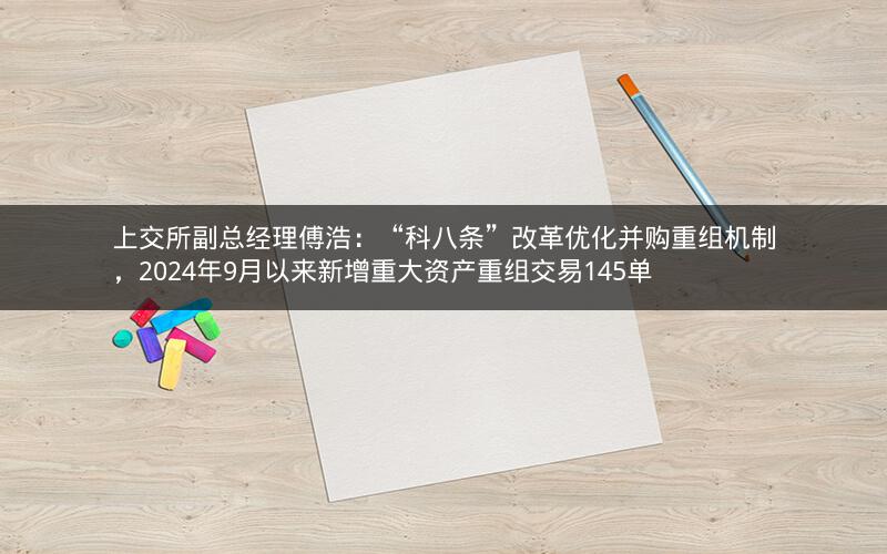 上交所副总经理傅浩:“科八条”改革优化并购重组机制,2024年9月以来新增重大资产重组交易145单 上交所副总经理傅浩:“科八条”改革优化并购重组机制,2024年9月以来新增重大资产重组交易145单