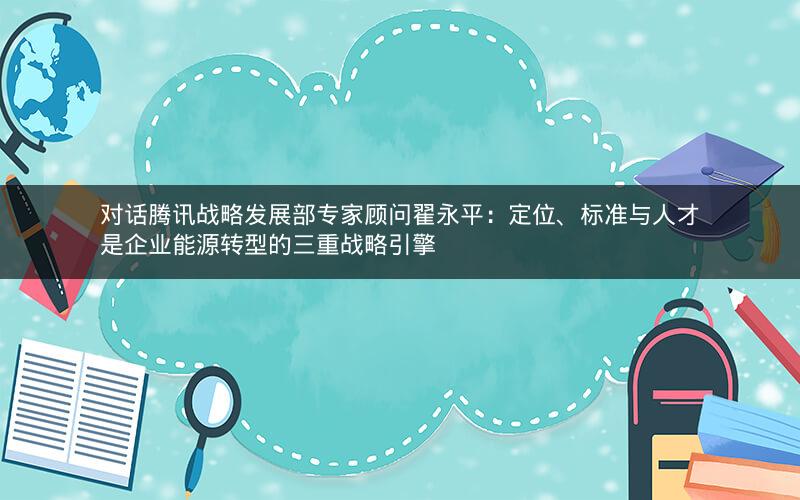 对话腾讯战略发展部专家顾问翟永平:定位、标准与人才是企业能源转型的三重战略引擎 对话腾讯战略发展部专家顾问翟永平:定位、标准与人才是企业能源转型的三重战略引擎