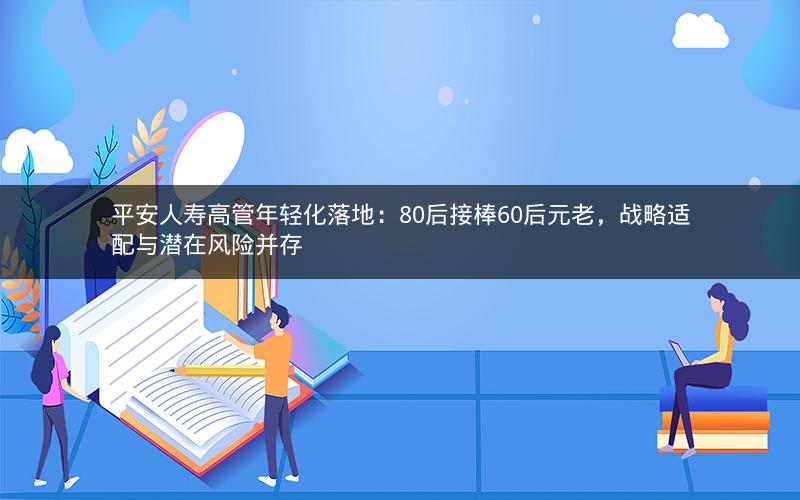 平安人寿高管年轻化落地：80后接棒60后元老，战略适配与潜在风险并存