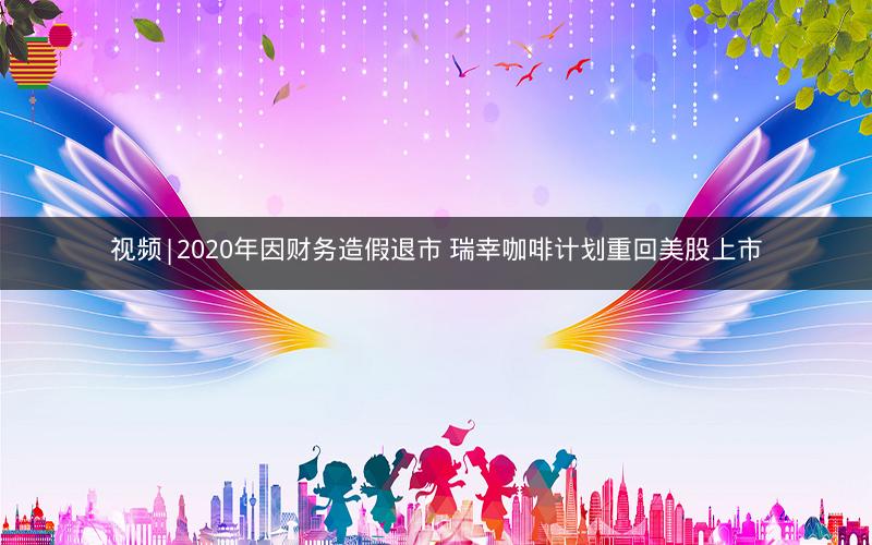 视频|2020年因财务造假退市 瑞幸咖啡计划重回美股上市