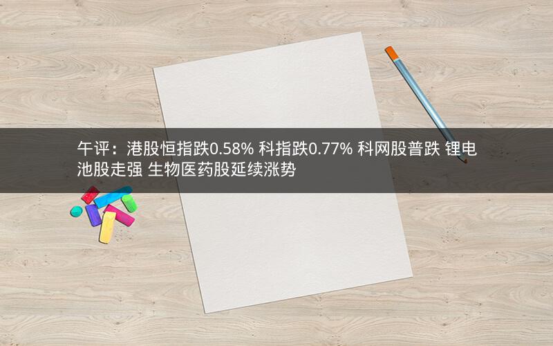 午评：港股恒指跌0.58% 科指跌0.77% 科网股普跌 锂电池股走强 生物医药股延续涨势