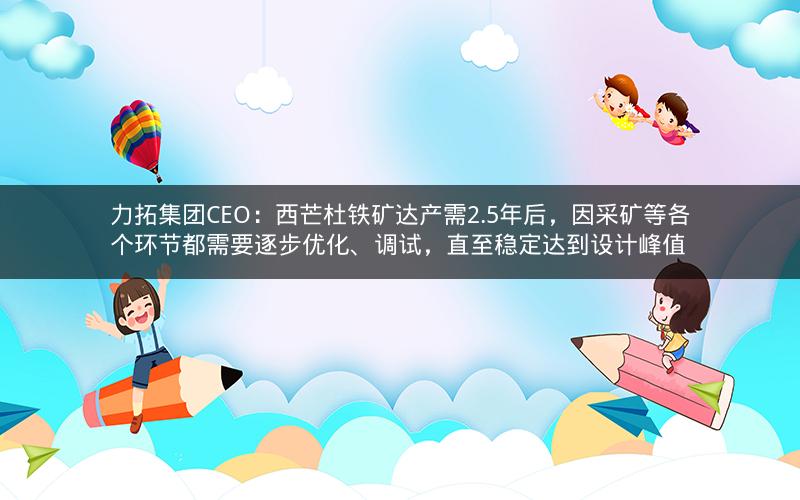 力拓集团CEO：西芒杜铁矿达产需2.5年后，因采矿等各个环节都需要逐步优化、调试，直至稳定达到设计峰值