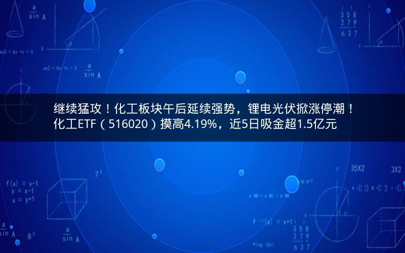 继续猛攻！化工板块午后延续强势，锂电光伏掀涨停潮！化工ETF（516020）摸高4.19%，近5日吸金超1.5亿元