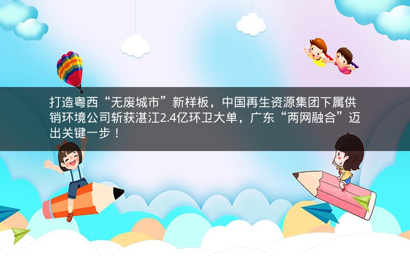 打造粤西“无废城市”新样板，中国再生资源集团下属供销环境公司斩获湛江2.4亿环卫大单，广东“两网融合”迈出关键一步！