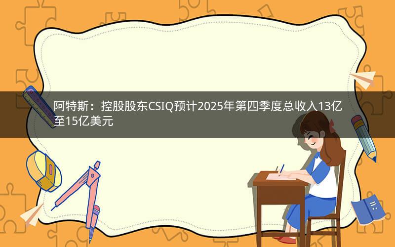 阿特斯：控股股东CSIQ预计2025年第四季度总收入13亿至15亿美元