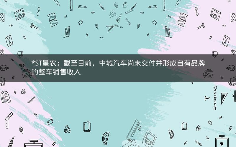 *ST星农：截至目前，中城汽车尚未交付并形成自有品牌的整车销售收入