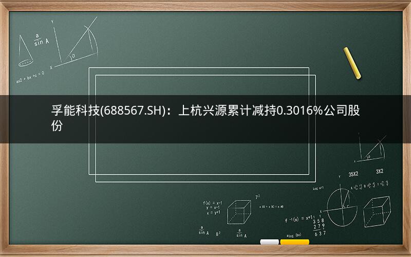 孚能科技(688567.SH):上杭兴源累计减持0.3016%公司股份 孚能科技(688567.SH):上杭兴源累计减持0.3016%公司股份