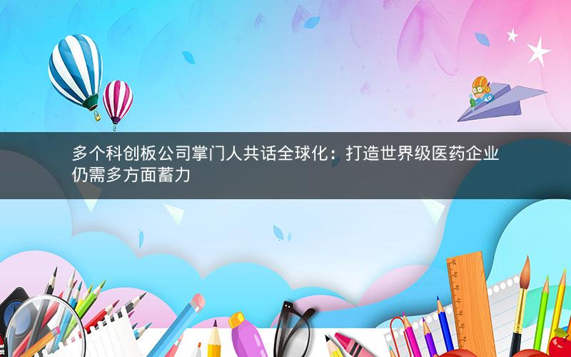 多个科创板公司掌门人共话全球化:打造世界级医药企业仍需多方面蓄力 多个科创板公司掌门人共话全球化:打造世界级医药企业仍需多方面蓄力