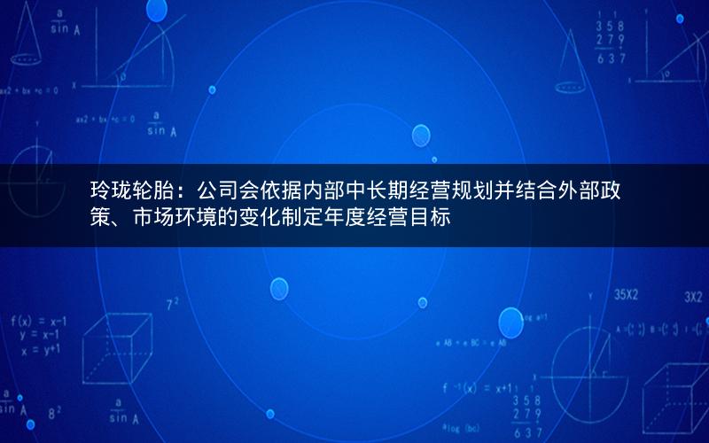 玲珑轮胎：公司会依据内部中长期经营规划并结合外部政策、市场环境的变化制定年度经营目标