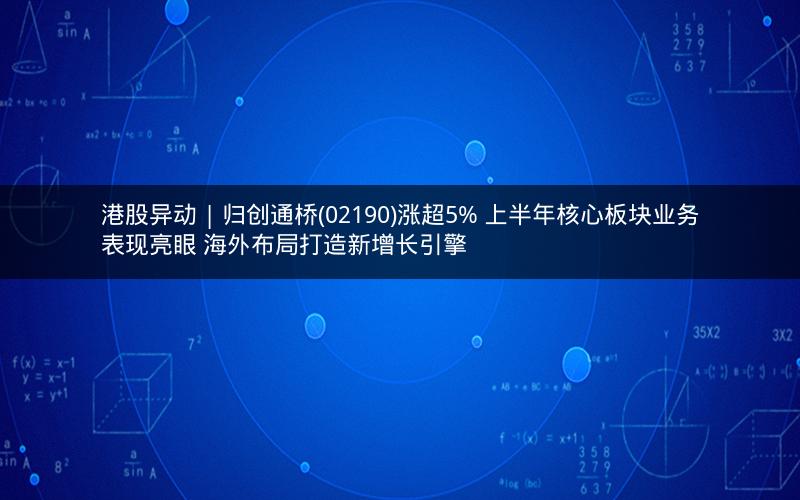 港股异动 | 归创通桥(02190)涨超5% 上半年核心板块业务表现亮眼 海外布局打造新增长引擎