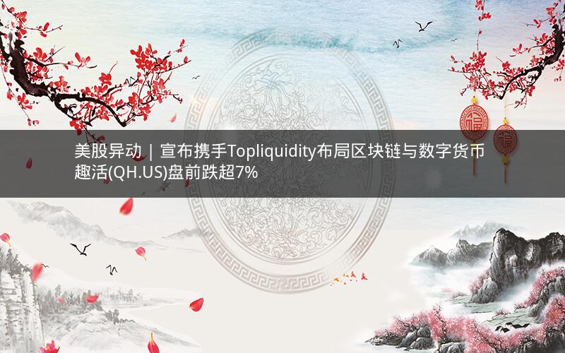 美股异动 | 宣布携手Topliquidity布局区块链与数字货币 趣活(QH.US)盘前跌超7%