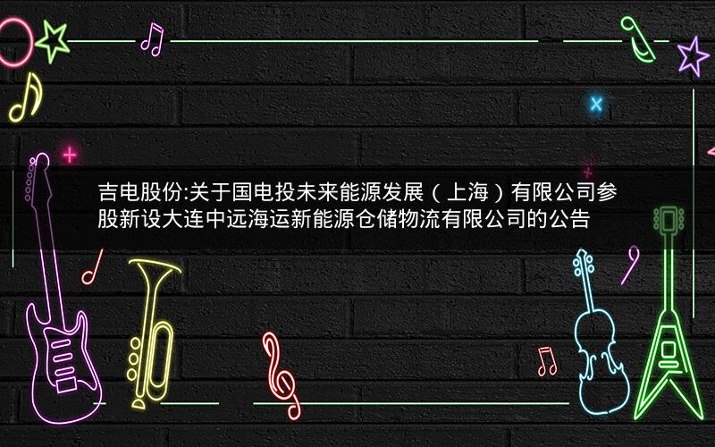 吉电股份:关于国电投未来能源发展（上海）有限公司参股新设大连中远海运新能源仓储物流有限公司的公告